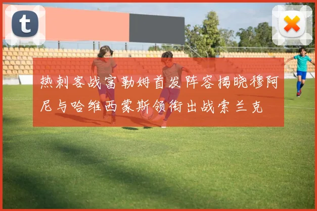 热刺客战富勒姆首发阵容揭晓穆阿尼与哈维西蒙斯领衔出战索兰克