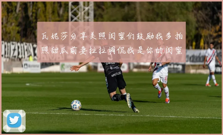 瓦妮莎分享美照闺蜜们鼓励我多拍照甜瓜前妻拉拉调侃我是你的闺蜜