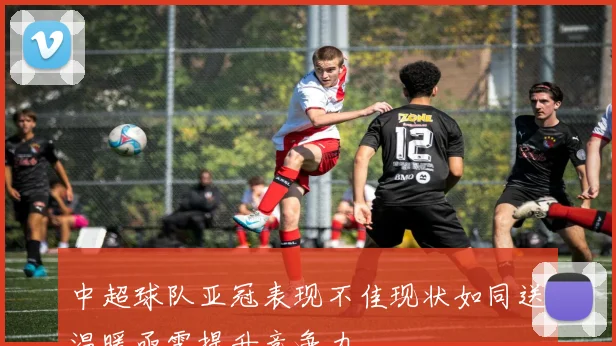 中超球队亚冠表现不佳现状如同送温暖亟需提升竞争力