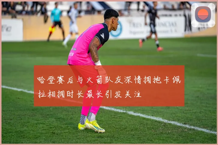 哈登赛后与火箭队友深情拥抱卡佩拉相拥时长最长引发关注