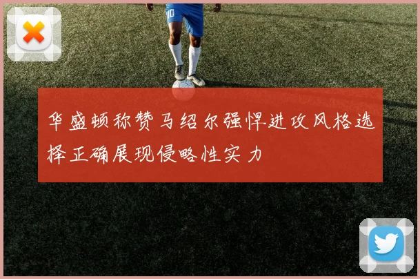 华盛顿称赞马绍尔强悍进攻风格选择正确展现侵略性实力
