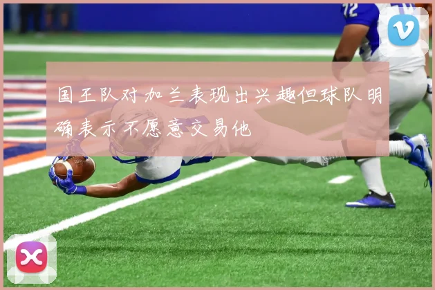 国王队对加兰表现出兴趣但球队明确表示不愿意交易他