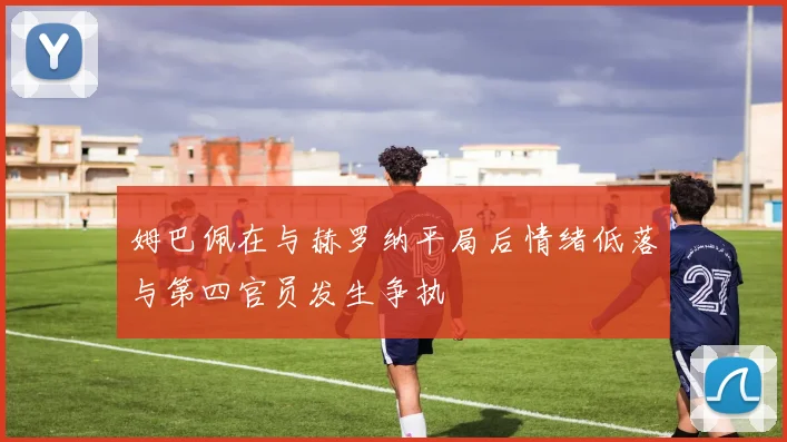 姆巴佩在与赫罗纳平局后情绪低落与第四官员发生争执