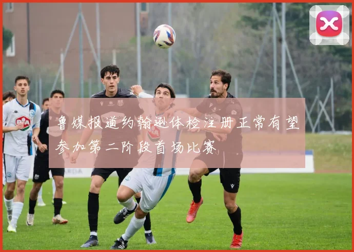 鲁媒报道约翰逊体检注册正常有望参加第二阶段首场比赛