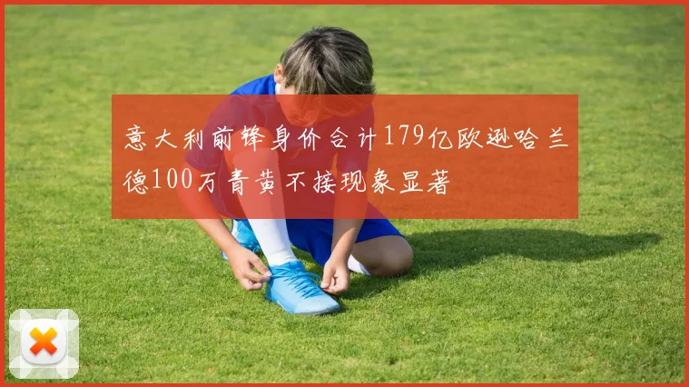 意大利前锋身价合计179亿欧逊哈兰德100万青黄不接现象显著
