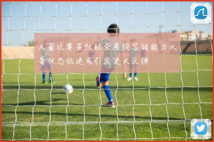 火箭比赛虽败犹荣展现容错能力大哥状态低迷或引发更大反弹