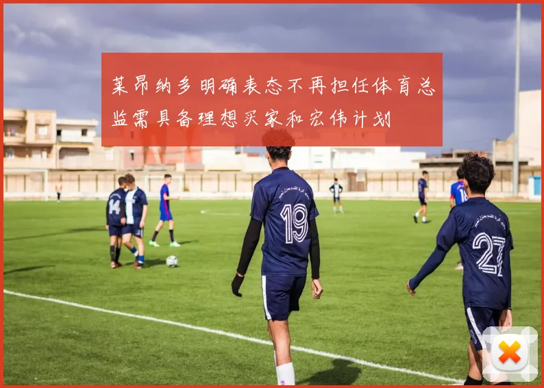 莱昂纳多明确表态不再担任体育总监需具备理想买家和宏伟计划