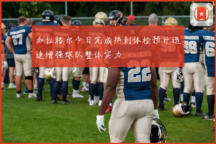 加拉格尔今日完成热刺体检预计迅速增强球队整体实力