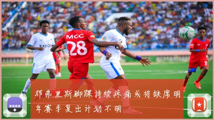 邓弗里斯脚踝持续疼痛或将缺席明年赛季复出计划不明