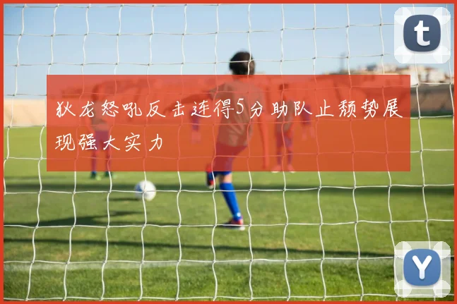 狄龙怒吼反击连得5分助队止颓势展现强大实力