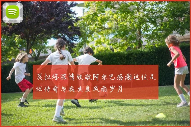 莫拉塔深情致敬阿尔巴感谢这位足坛传奇与我共度风雨岁月