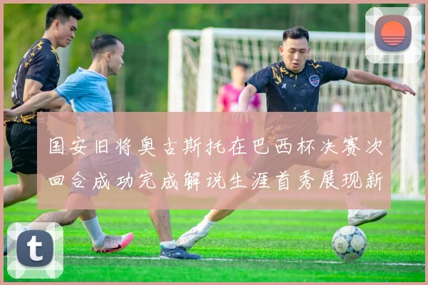 国安旧将奥古斯托在巴西杯决赛次回合成功完成解说生涯首秀展现新风采