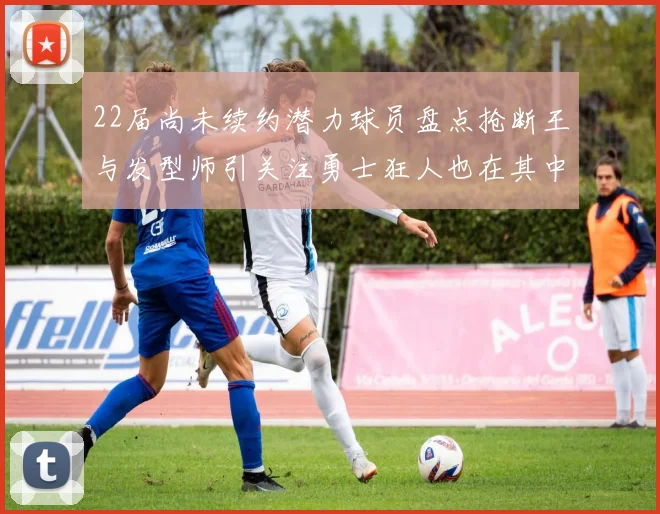 22届尚未续约潜力球员盘点抢断王与发型师引关注勇士狂人也在其中