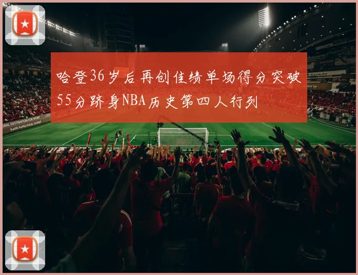 哈登36岁后再创佳绩单场得分突破55分跻身NBA历史第四人行列