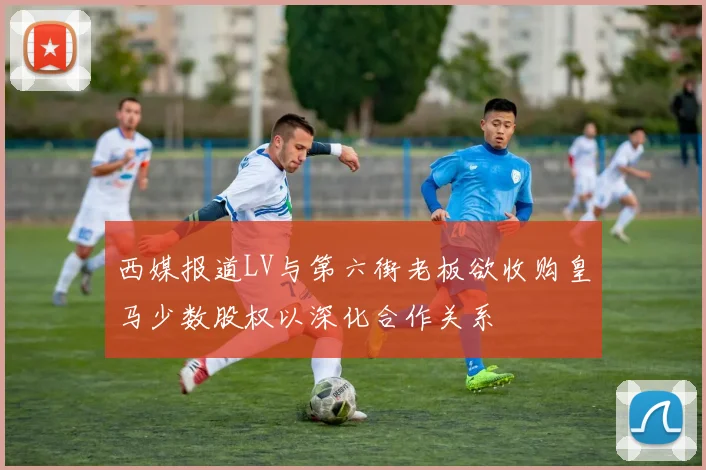 西媒报道LV与第六街老板欲收购皇马少数股权以深化合作关系