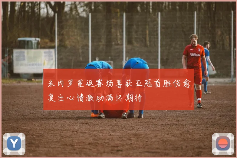 米内罗重返赛场喜获亚冠首胜伤愈复出心情激动满怀期待