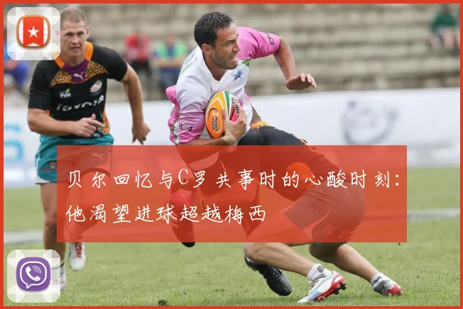 贝尔回忆与C罗共事时的心酸时刻：他渴望进球超越梅西