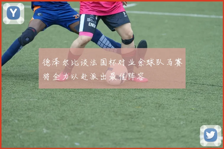 德泽尔比谈法国杯对业余球队马赛将全力以赴派出最佳阵容