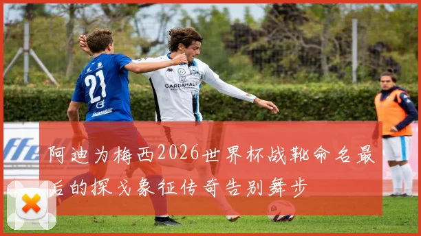 阿迪为梅西2026世界杯战靴命名最后的探戈象征传奇告别舞步