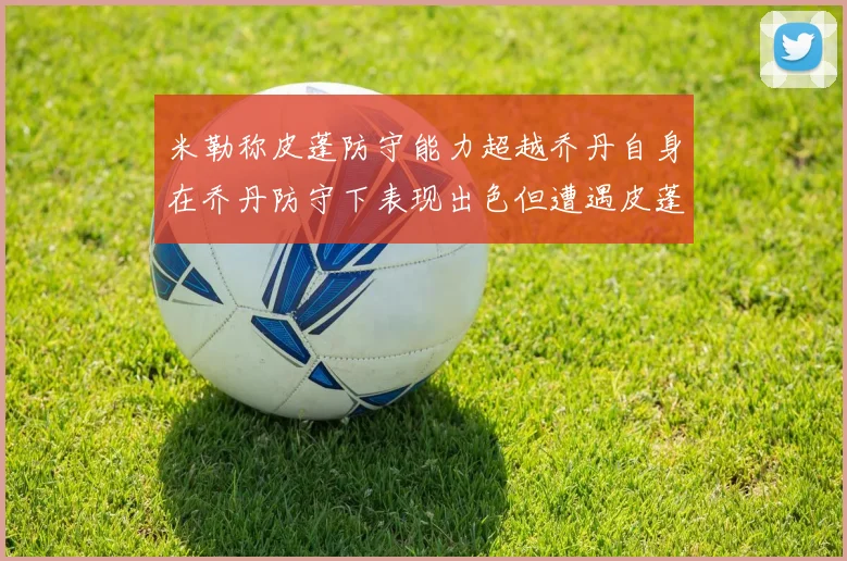 米勒称皮蓬防守能力超越乔丹自身在乔丹防守下表现出色但遭遇皮蓬阻击
