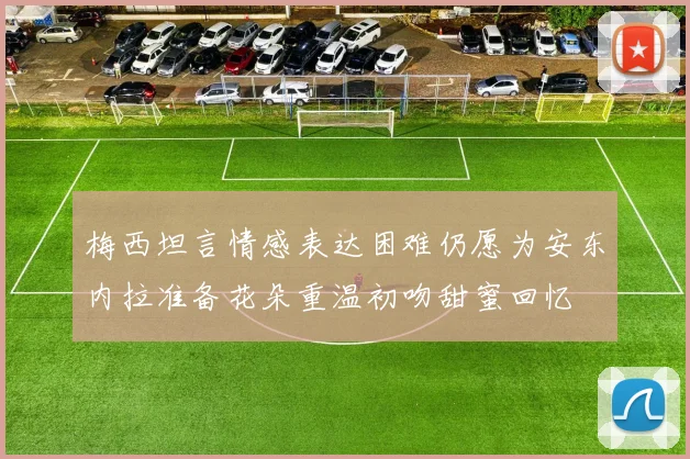 梅西坦言情感表达困难仍愿为安东内拉准备花朵重温初吻甜蜜回忆