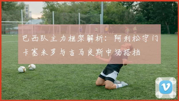 巴西队主力框架解析：阿利松守门卡塞米罗与吉马良斯中场搭档