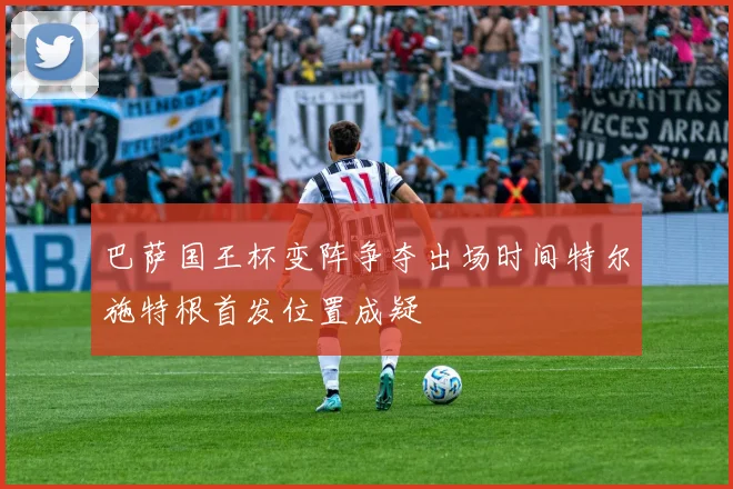 巴萨国王杯变阵争夺出场时间特尔施特根首发位置成疑