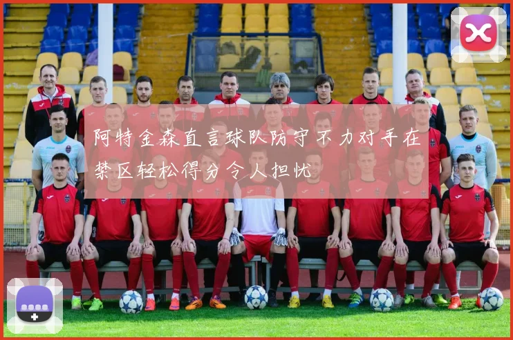阿特金森直言球队防守不力对手在禁区轻松得分令人担忧