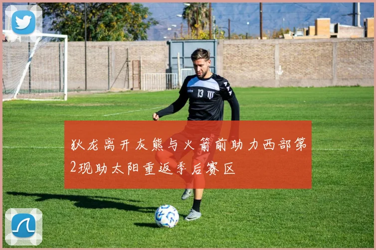狄龙离开灰熊与火箭前助力西部第2现助太阳重返季后赛区