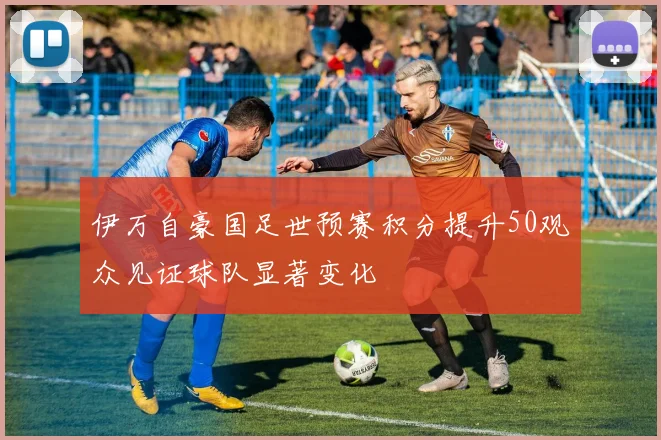 伊万自豪国足世预赛积分提升50观众见证球队显著变化