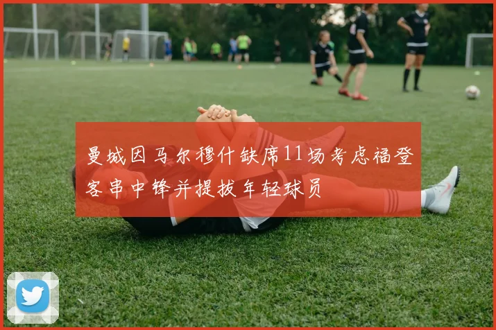 曼城因马尔穆什缺席11场考虑福登客串中锋并提拔年轻球员