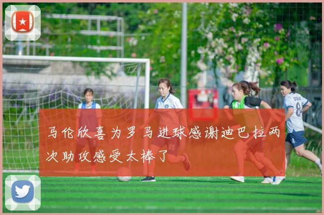 马伦欣喜为罗马进球感谢迪巴拉两次助攻感受太棒了