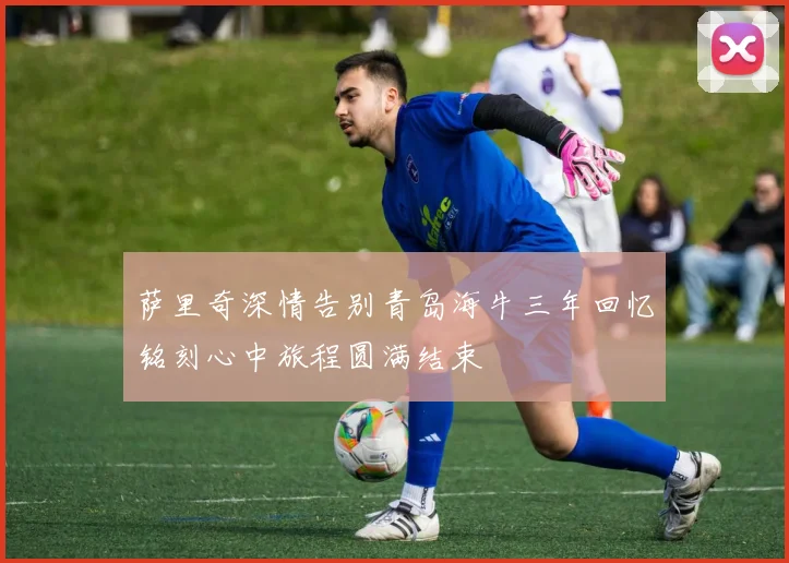 萨里奇深情告别青岛海牛三年回忆铭刻心中旅程圆满结束