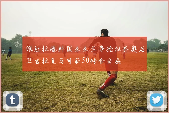 佩杜拉爆料国米米兰争抢拉齐奥后卫吉拉皇马可获50转会分成