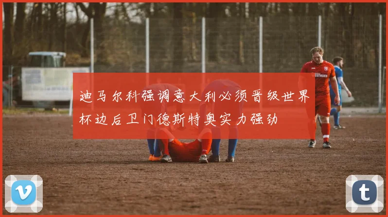 迪马尔科强调意大利必须晋级世界杯边后卫门德斯特奥实力强劲