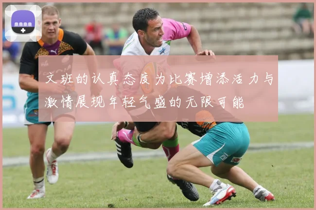 文班的认真态度为比赛增添活力与激情展现年轻气盛的无限可能