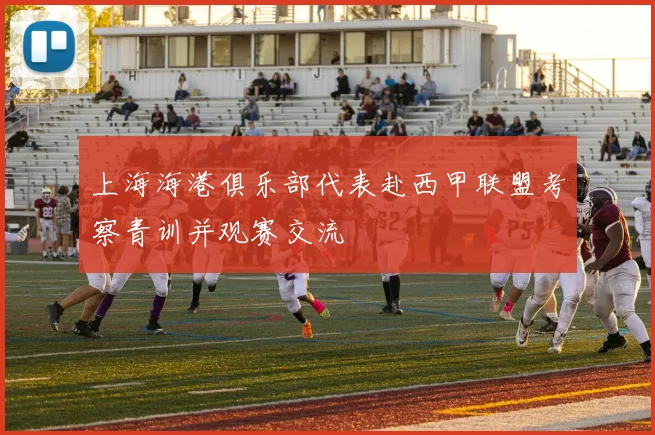 上海海港俱乐部代表赴西甲联盟考察青训并观赛交流