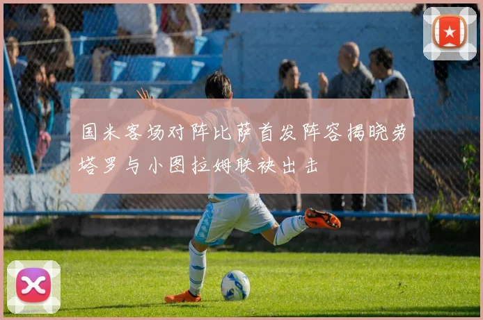国米客场对阵比萨首发阵容揭晓劳塔罗与小图拉姆联袂出击